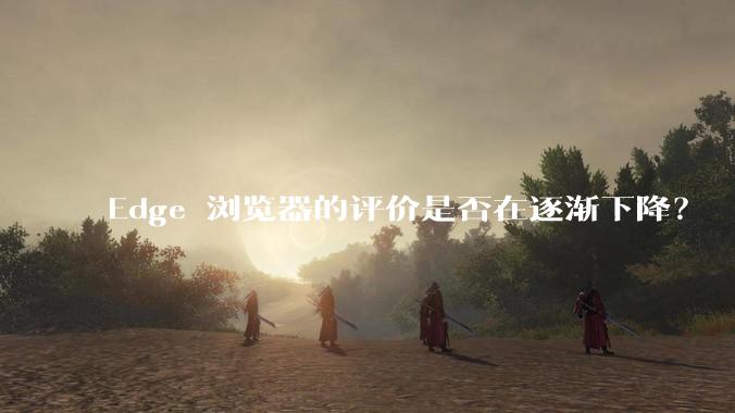 Edge 浏览器的评价是否在逐渐下降？